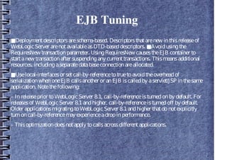EJB Tuning
■Deploymentdescriptorsareschema-based. Descriptorsthatarenew inthisreleaseof
WebLogicServer arenotavailableasDTD-baseddescriptors. ■Avoidusingthe
RequiresNew transactionparameter. UsingRequiresNew causestheEJB container to
startanew transactionafter suspendingany currenttransactions. Thismeansadditional
resources, includingaseparatedatabaseconnectionareallocated.
■Uselocal-interfacesor setcall-by-referencetotruetoavoidtheoverheadof
serializationwhenoneEJB callsanother or anEJB iscalledby aservlet/JSP inthesame
application. Notethefollowing:
– Inreleaseprior toWebLogicServer 8.1, call-by-referenceisturnedonby default. For
releasesof WebLogicServer 8.1andhigher, call-by-referenceisturnedoff by default.
Older applicationsmigratingtoWebLogicServer 8.1andhigher thatdonotexplicitly
turnoncall-by-referencemay experienceadropinperformance.
– Thisoptimizationdoesnotapply tocallsacrossdifferentapplications.
 