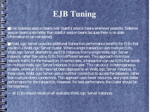 EJB Tuning
■UseStatelesssessionbeansover Stateful sessionbeanswhenever possible. Stateless
sessionbeansscalebetter thanstateful sessionbeansbecausethereisnostate
informationtobemaintained.
■WebLogicServer providesadditional transactionperformancebenefitsfor EJBsthat
resideinaWebLogicServer cluster. WhenasingletransactionusesmultipleEJBs,
WebLogicServer attemptstouseEJB instancesfromasingleWebLogicServer
instance, rather thanusingEJBsfromdifferentservers. Thisapproachminimizes
network trafficfor thetransaction. Insomecases, atransactioncanuseEJBsthatreside
onmultipleWebLogicServer instancesinacluster. Thiscanoccur inheterogeneous
clusters, whereall EJBshavenotbeendeployedtoall WebLogicServer instances. In
thesecases, WebLogicServer usesamultitier connectiontoaccessthedatastore, rather
thanmultipledirectconnections. Thisapproachusesfewer resources, andyieldsbetter
performancefor thetransaction. However, for bestperformance, thecluster shouldbe
homogeneous
— all EJBsshouldresideonall availableWebLogicServer instances.
 