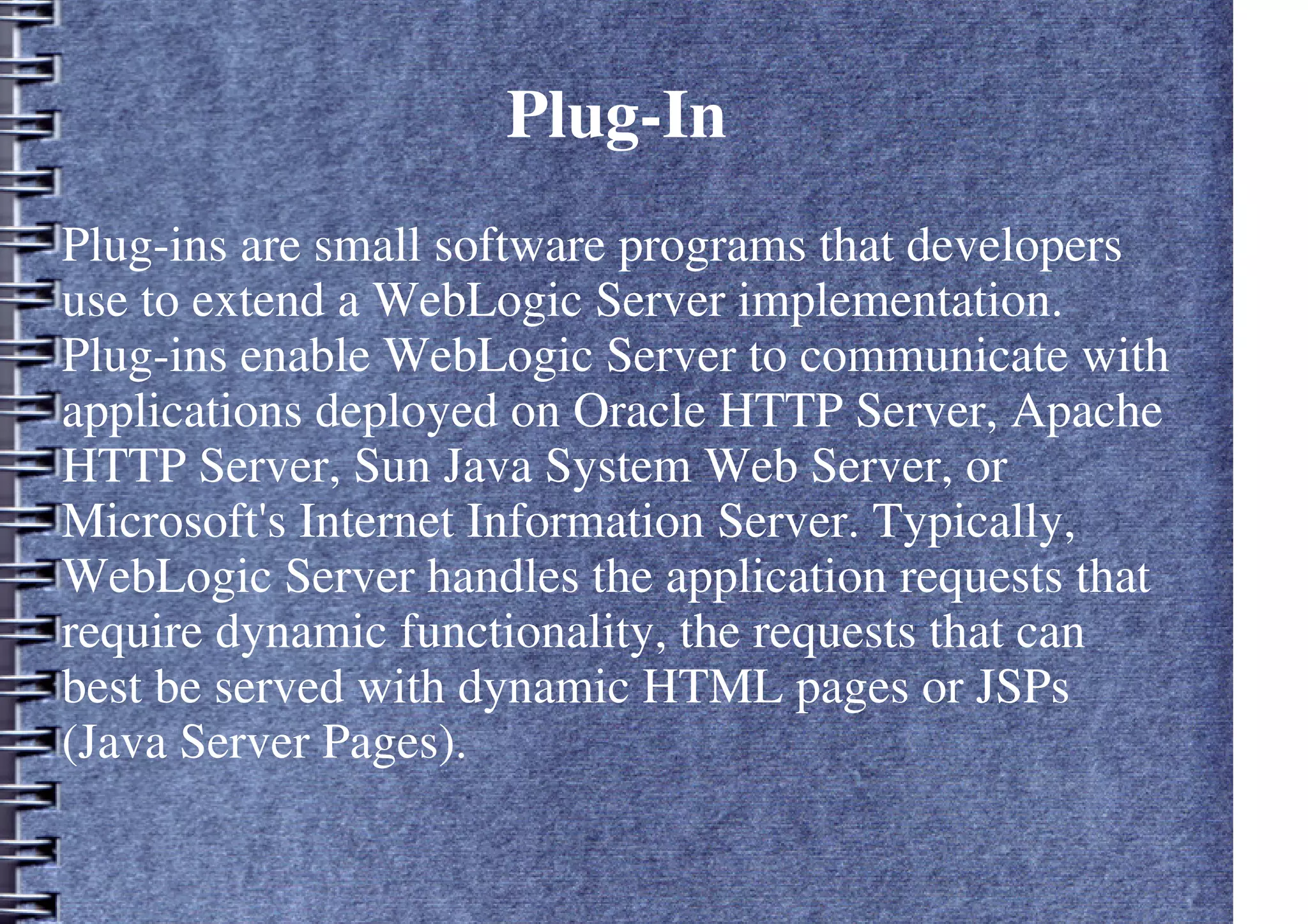 Plug-In
Plug-ins are small software programs that developers
use to extend a WebLogic Server implementation.
Plug-ins enable WebLogic Server to communicate with
applications deployed on Oracle HTTP Server, Apache
HTTP Server, Sun Java System Web Server, or
Microsoft's Internet Information Server. Typically,
WebLogic Server handles the application requests that
require dynamic functionality, the requests that can
best be served with dynamic HTML pages or JSPs
(Java Server Pages).
 