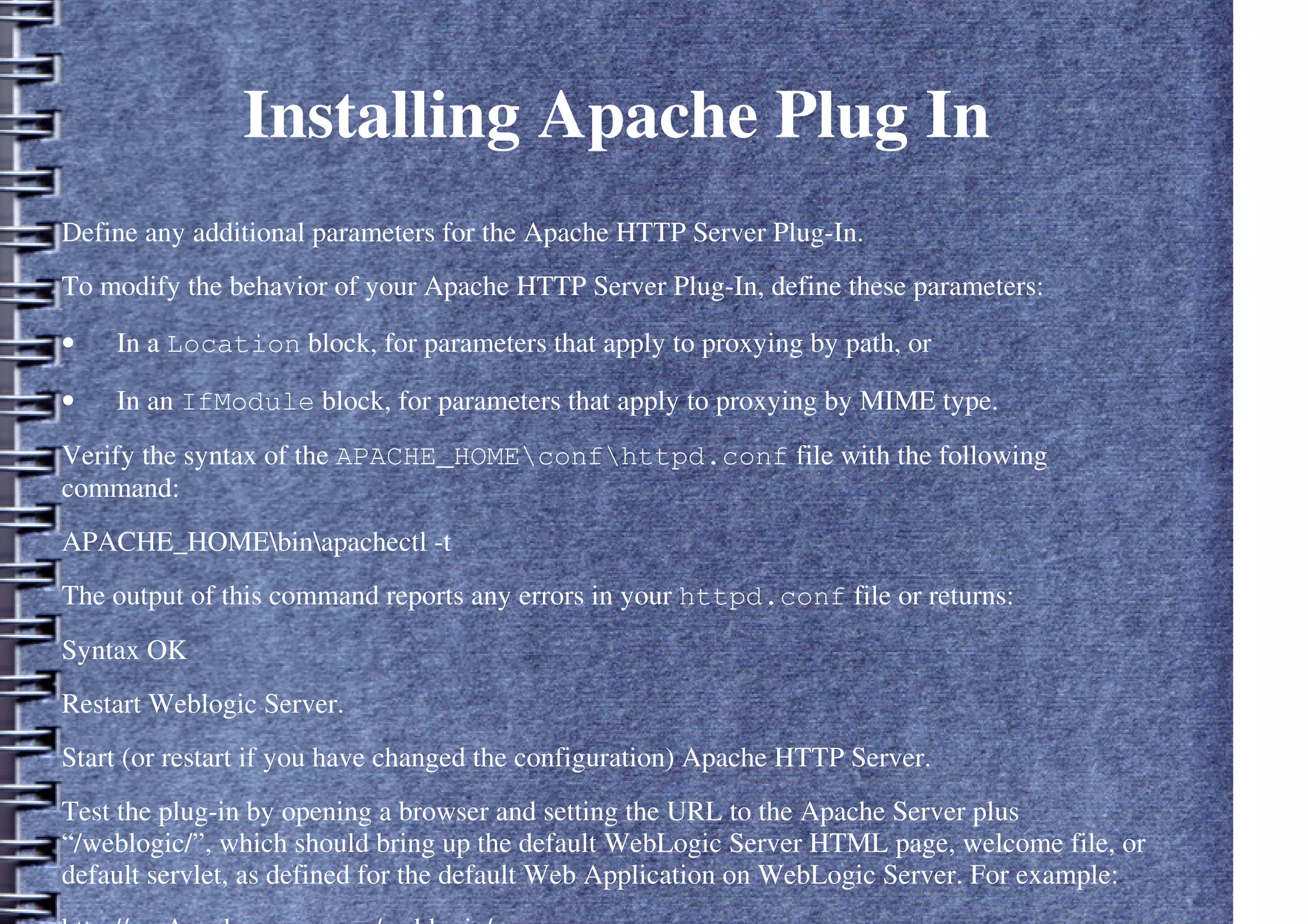 Installing Apache Plug In
Define any additional parameters for the Apache HTTP Server Plug-In.
To modify the behavior of your Apache HTTP Server Plug-In, define these parameters:
• In a Location block, for parameters that apply to proxying by path, or
• In an IfModule block, for parameters that apply to proxying by MIME type.
Verify the syntax of the APACHE_HOMEconfhttpd.conf file with the following
command:
APACHE_HOMEbinapachectl -t
The output of this command reports any errors in your httpd.conf file or returns:
Syntax OK
Restart Weblogic Server.
Start (or restart if you have changed the configuration) Apache HTTP Server.
Test the plug-in by opening a browser and setting the URL to the Apache Server plus
“/weblogic/”, which should bring up the default WebLogic Server HTML page, welcome file, or
default servlet, as defined for the default Web Application on WebLogic Server. For example:
 