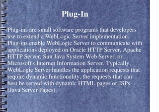 Plug-In
Plug-ins are small software programs that developers
use to extend a WebLogic Server implementation.
Plug-ins enable WebLogic Server to communicate with
applications deployed on Oracle HTTP Server, Apache
HTTP Server, Sun Java System Web Server, or
Microsoft's Internet Information Server. Typically,
WebLogic Server handles the application requests that
require dynamic functionality, the requests that can
best be served with dynamic HTML pages or JSPs
(Java Server Pages).
 