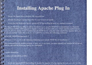 Installing Apache Plug In
● Locate the shared object directory for your platform
● Identify the plug-in shared object file for your version of Apache
● Verify that the WebLogic Server Apache HTTP Server Plug-In mod_so.c module is enabled.
The Apache HTTP Server Plug-In will be installed in your Apache HTTP Server installation as a Dynamic
Shared Object (DSO). DSO support in Apache is based on module mod_so.c, which must be enabled before
mod_wl_20.so is loaded. If you installed Apache HTTP Server using the script supplied by Apache, mod_so.c
is already enabled. Verify that mod_so.c is enabled by executing the following command:
APACHE_HOMEbinapachectl -l
(Where APACHE_HOME is the directory containing your Apache HTTP Server installation.)
This command lists all enabled modules. If mod_so.c is not listed, you must rebuild your Apache HTTP Server,
making sure that the following options are configured:
...
--enable-module=so
--enable-rule=SHARED_CORE
…
● Install the Apache HTTP Server Plug-In module for Apache 2.0.x by copying the mod_wl_20.so file
 