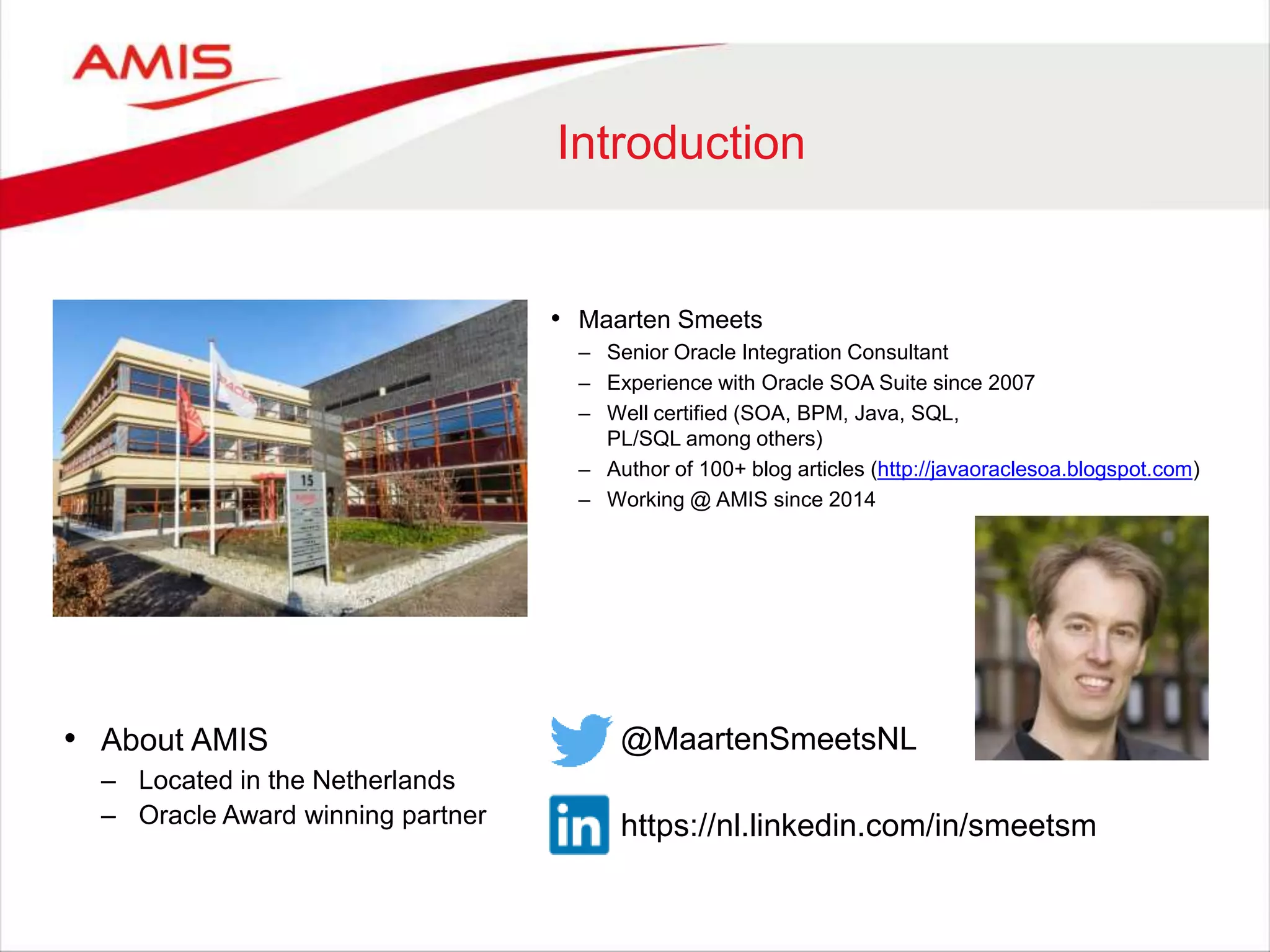 Introduction
• About AMIS
– Located in the Netherlands
– Oracle Award winning partner
• Maarten Smeets
– Senior Oracle Integration Consultant
– Experience with Oracle SOA Suite since 2007
– Well certified (SOA, BPM, Java, SQL,
PL/SQL among others)
– Author of 100+ blog articles (http://javaoraclesoa.blogspot.com)
– Working @ AMIS since 2014
@MaartenSmeetsNL
https://nl.linkedin.com/in/smeetsm
 