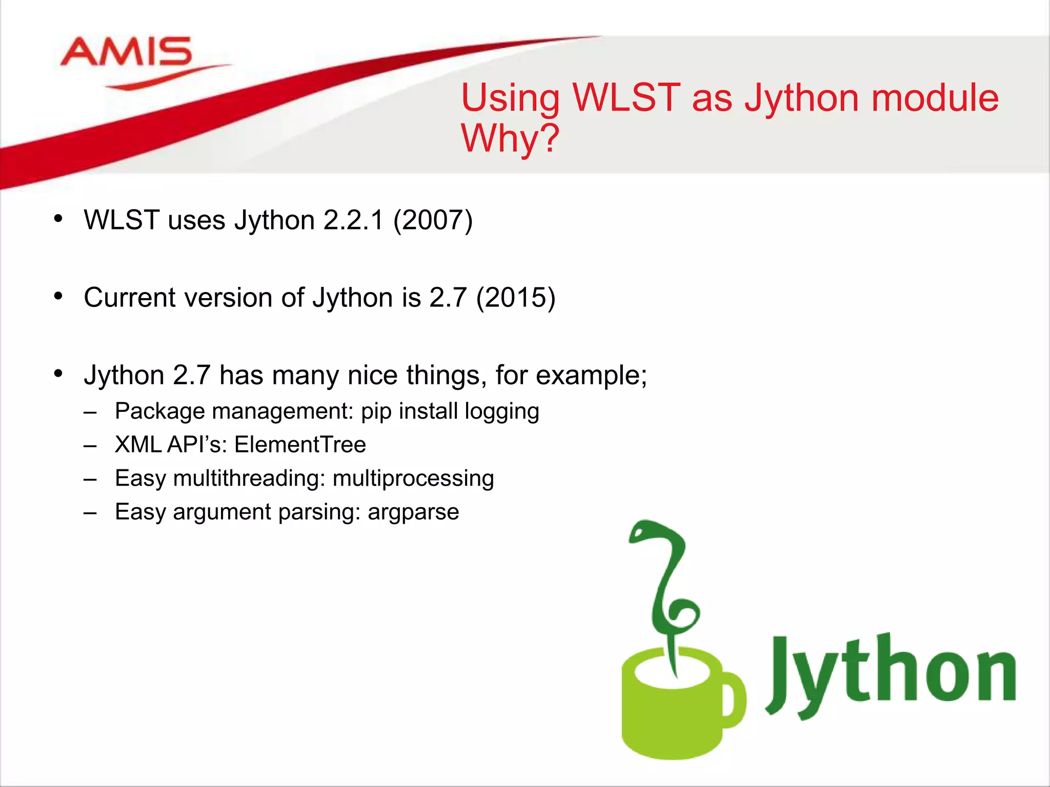 Using WLST as Jython module
Why?
• WLST uses Jython 2.2.1 (2007)
• Current version of Jython is 2.7 (2015)
• Jython 2.7 has many nice things, for example;
– Package management: pip install logging
– XML API’s: ElementTree
– Easy multithreading: multiprocessing
– Easy argument parsing: argparse
 