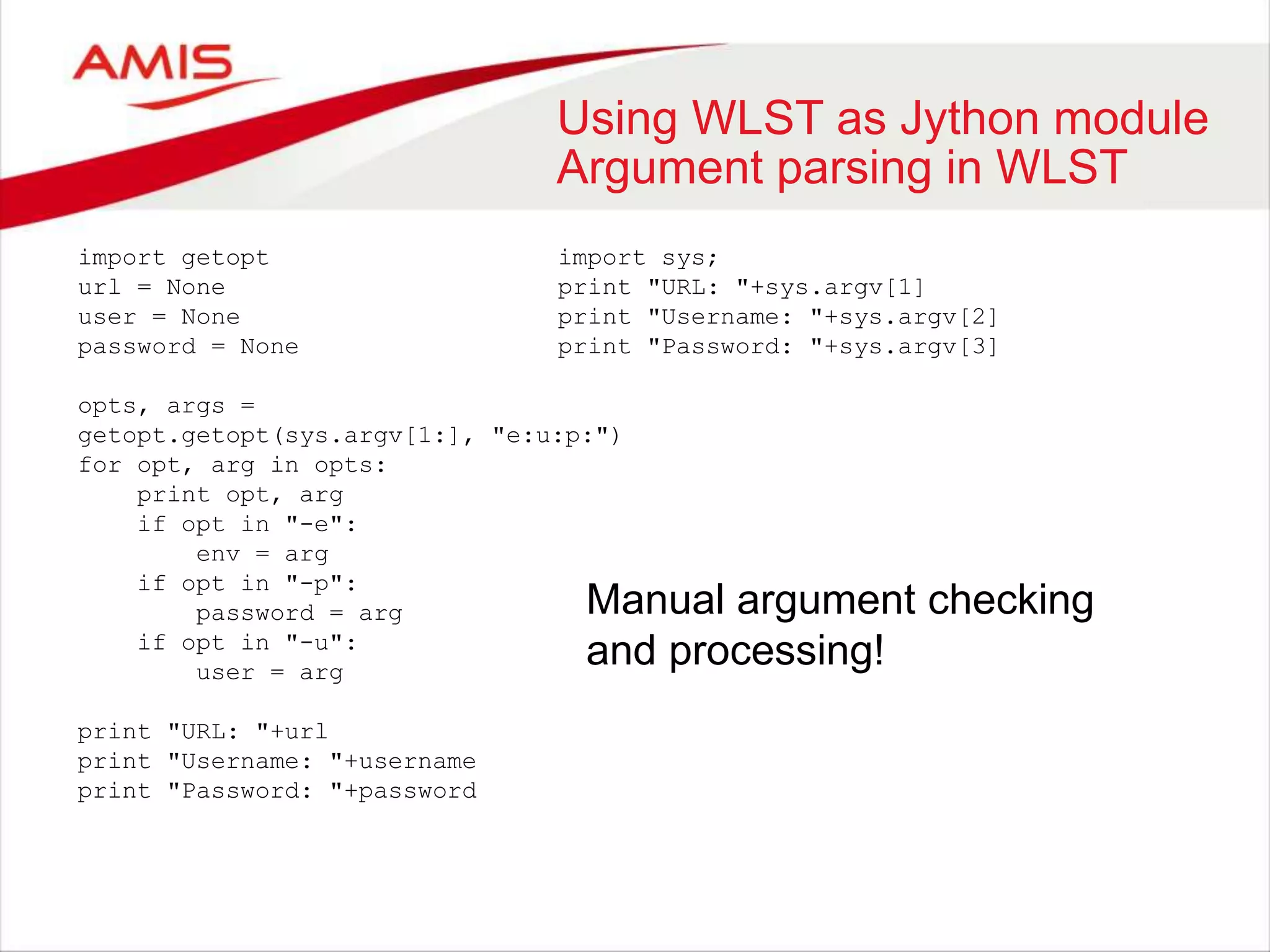 Using WLST as Jython module
Argument parsing in WLST
import getopt
url = None
user = None
password = None
opts, args =
getopt.getopt(sys.argv[1:], "e:u:p:")
for opt, arg in opts:
print opt, arg
if opt in "-e":
env = arg
if opt in "-p":
password = arg
if opt in "-u":
user = arg
print "URL: "+url
print "Username: "+username
print "Password: "+password
import sys;
print "URL: "+sys.argv[1]
print "Username: "+sys.argv[2]
print "Password: "+sys.argv[3]
Manual argument checking
and processing!
 
