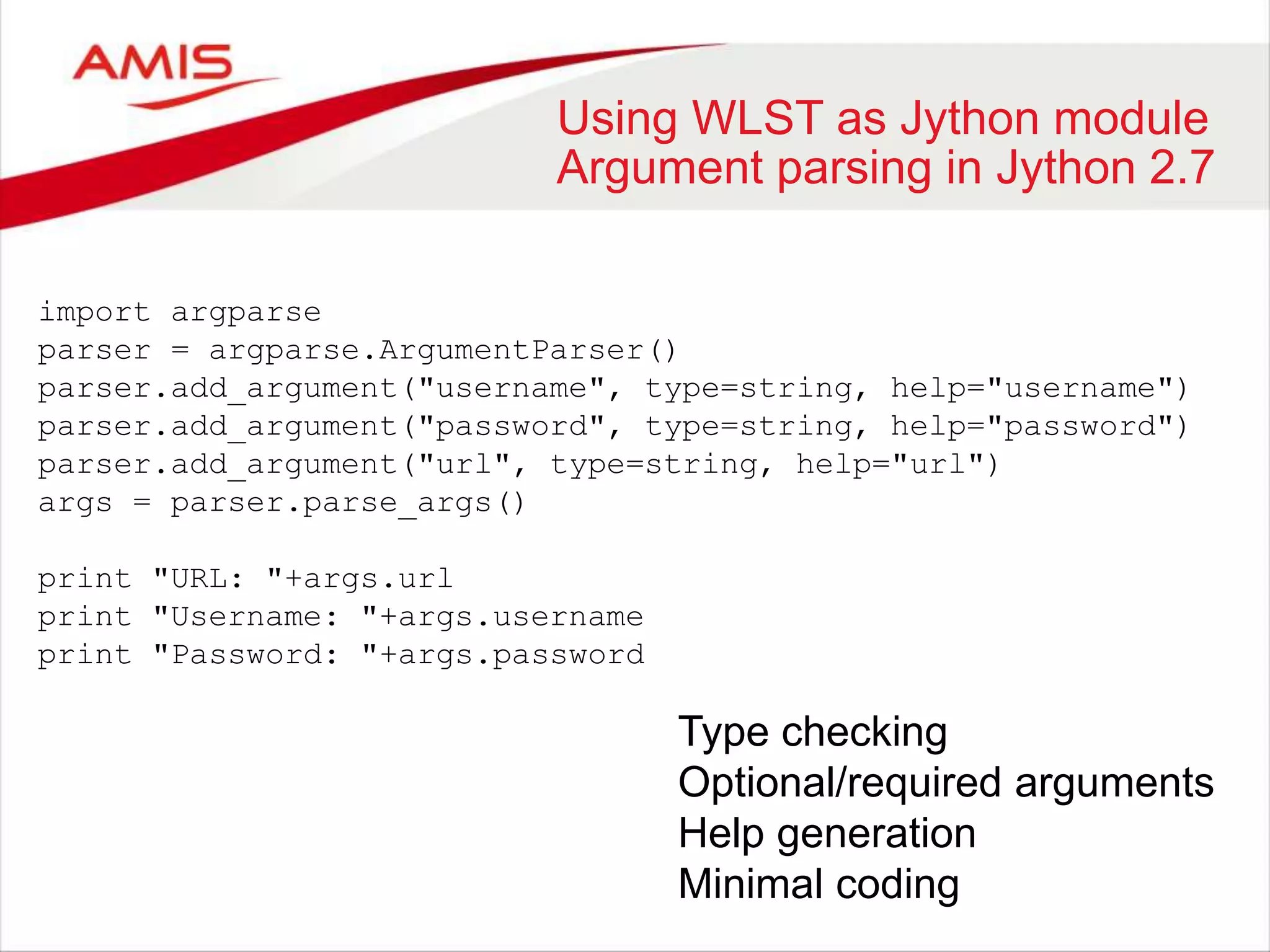 Using WLST as Jython module
Argument parsing in Jython 2.7
import argparse
parser = argparse.ArgumentParser()
parser.add_argument("username", type=string, help="username")
parser.add_argument("password", type=string, help="password")
parser.add_argument("url", type=string, help="url")
args = parser.parse_args()
print "URL: "+args.url
print "Username: "+args.username
print "Password: "+args.password
Type checking
Optional/required arguments
Help generation
Minimal coding
 