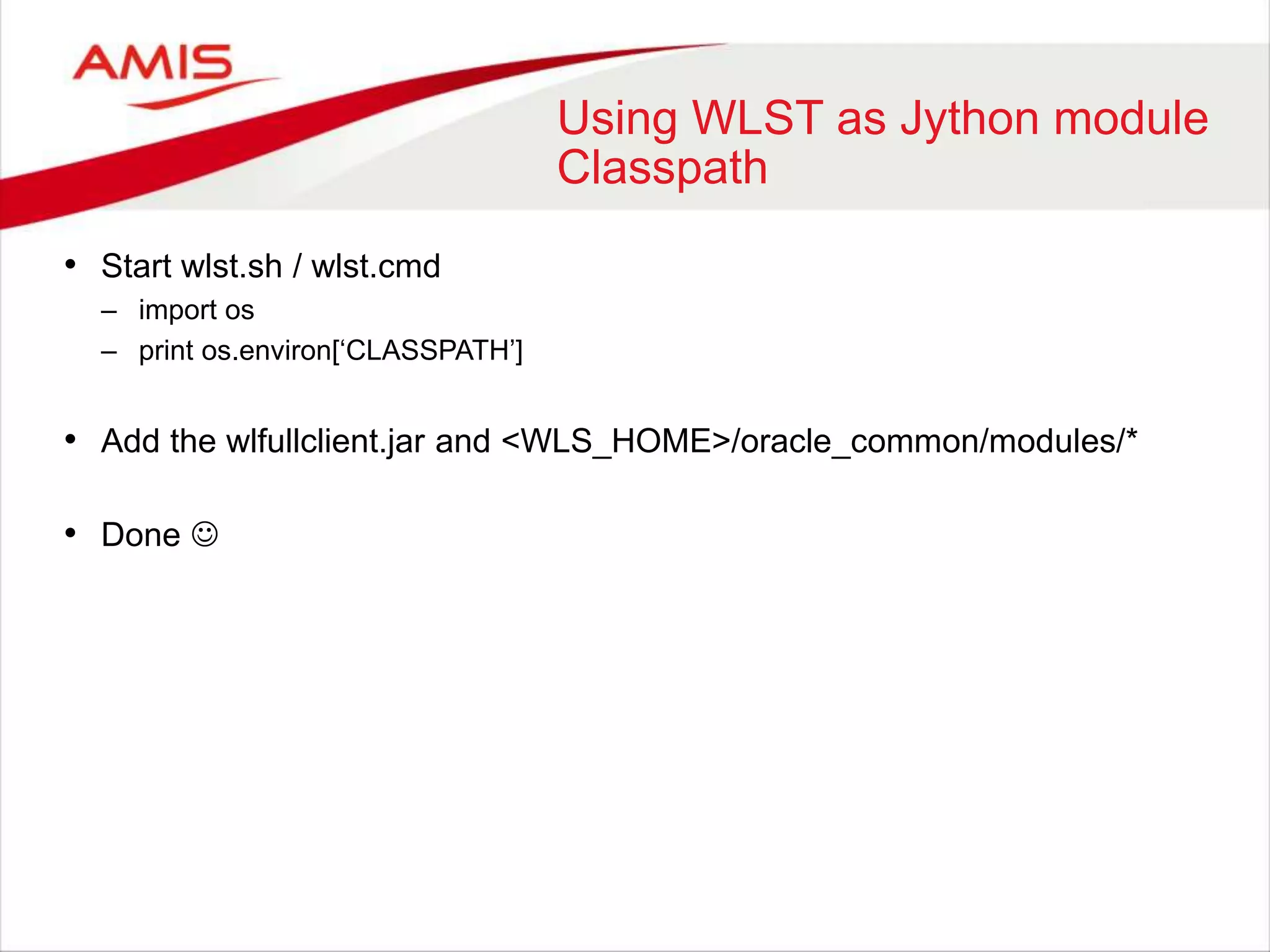 Using WLST as Jython module
Classpath
• Start wlst.sh / wlst.cmd
– import os
– print os.environ[‘CLASSPATH’]
• Add the wlfullclient.jar and <WLS_HOME>/oracle_common/modules/*
• Done 
 