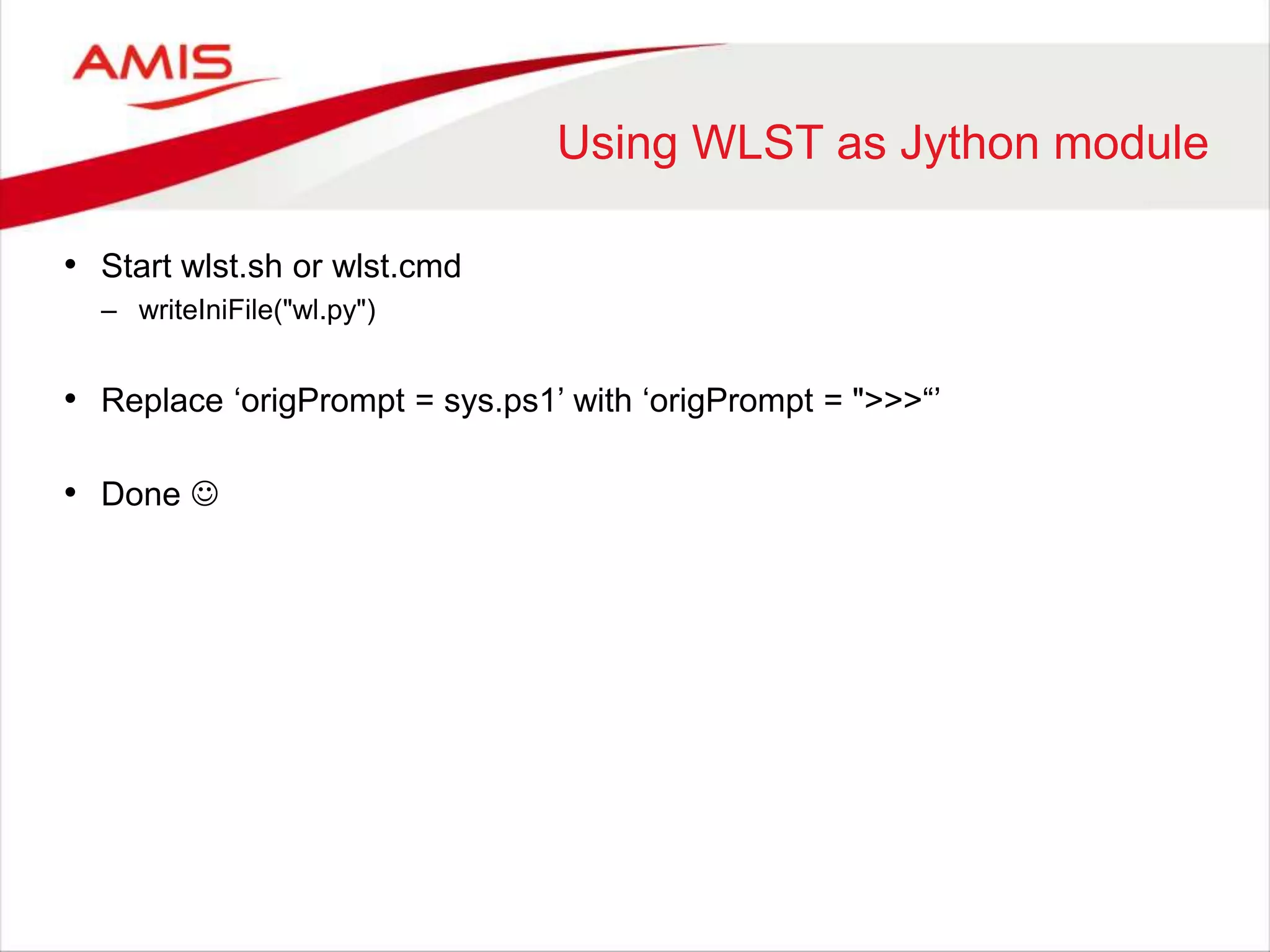 Using WLST as Jython module
• Start wlst.sh or wlst.cmd
– writeIniFile("wl.py")
• Replace ‘origPrompt = sys.ps1’ with ‘origPrompt = ">>>“’
• Done 
 