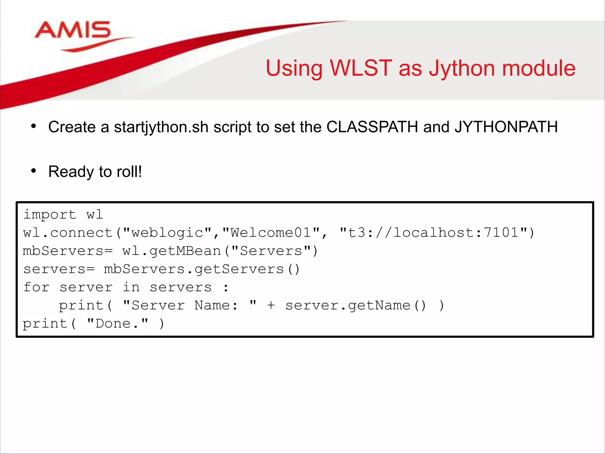 Using WLST as Jython module
• Create a startjython.sh script to set the CLASSPATH and JYTHONPATH
• Ready to roll!
import wl
wl.connect("weblogic","Welcome01", "t3://localhost:7101")
mbServers= wl.getMBean("Servers")
servers= mbServers.getServers()
for server in servers :
print( "Server Name: " + server.getName() )
print( "Done." )
 