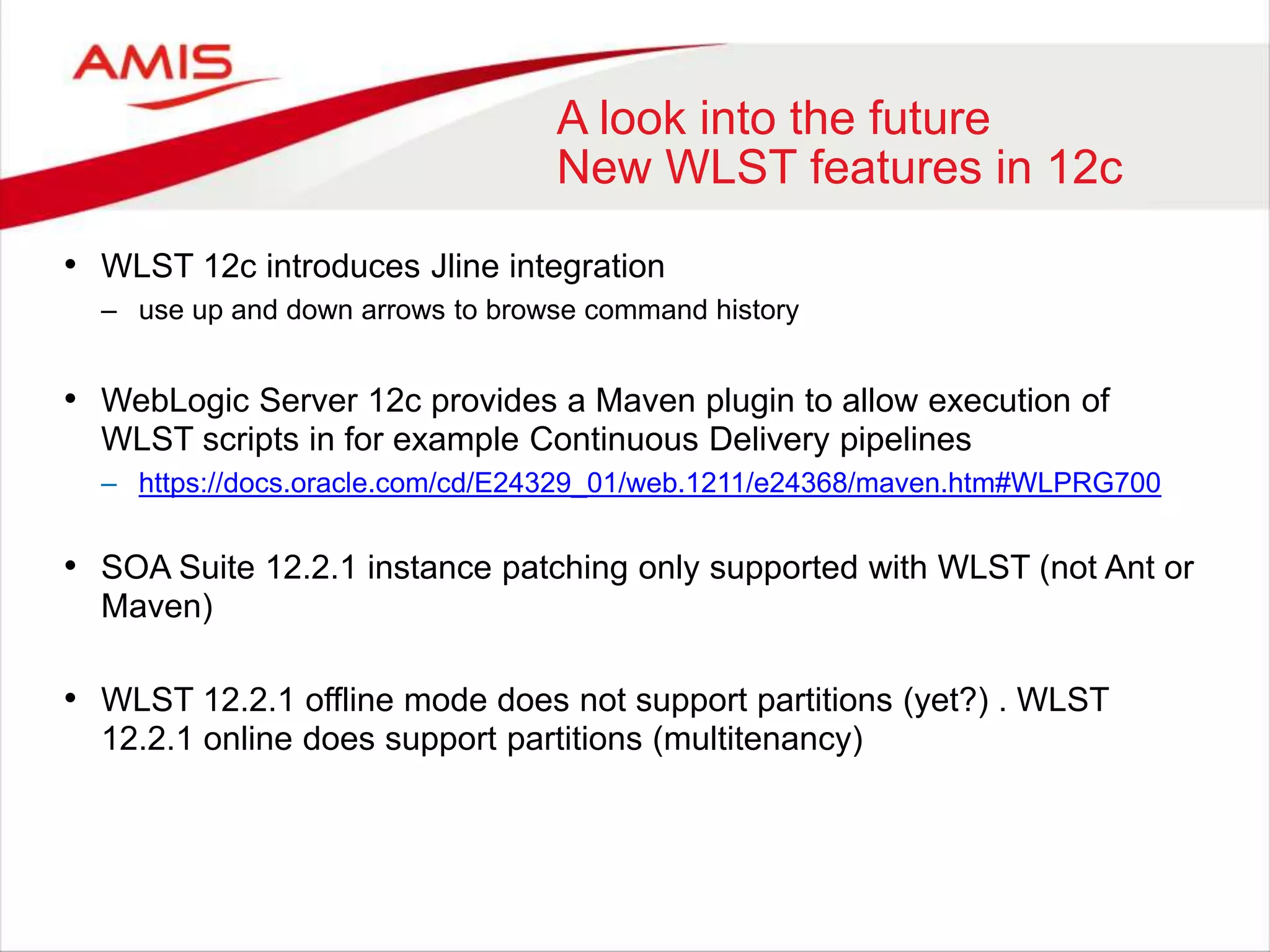 A look into the future
New WLST features in 12c
• WLST 12c introduces Jline integration
– use up and down arrows to browse command history
• WebLogic Server 12c provides a Maven plugin to allow execution of
WLST scripts in for example Continuous Delivery pipelines
– https://docs.oracle.com/cd/E24329_01/web.1211/e24368/maven.htm#WLPRG700
• SOA Suite 12.2.1 instance patching only supported with WLST (not Ant or
Maven)
• WLST 12.2.1 offline mode does not support partitions (yet?) . WLST
12.2.1 online does support partitions (multitenancy)
 