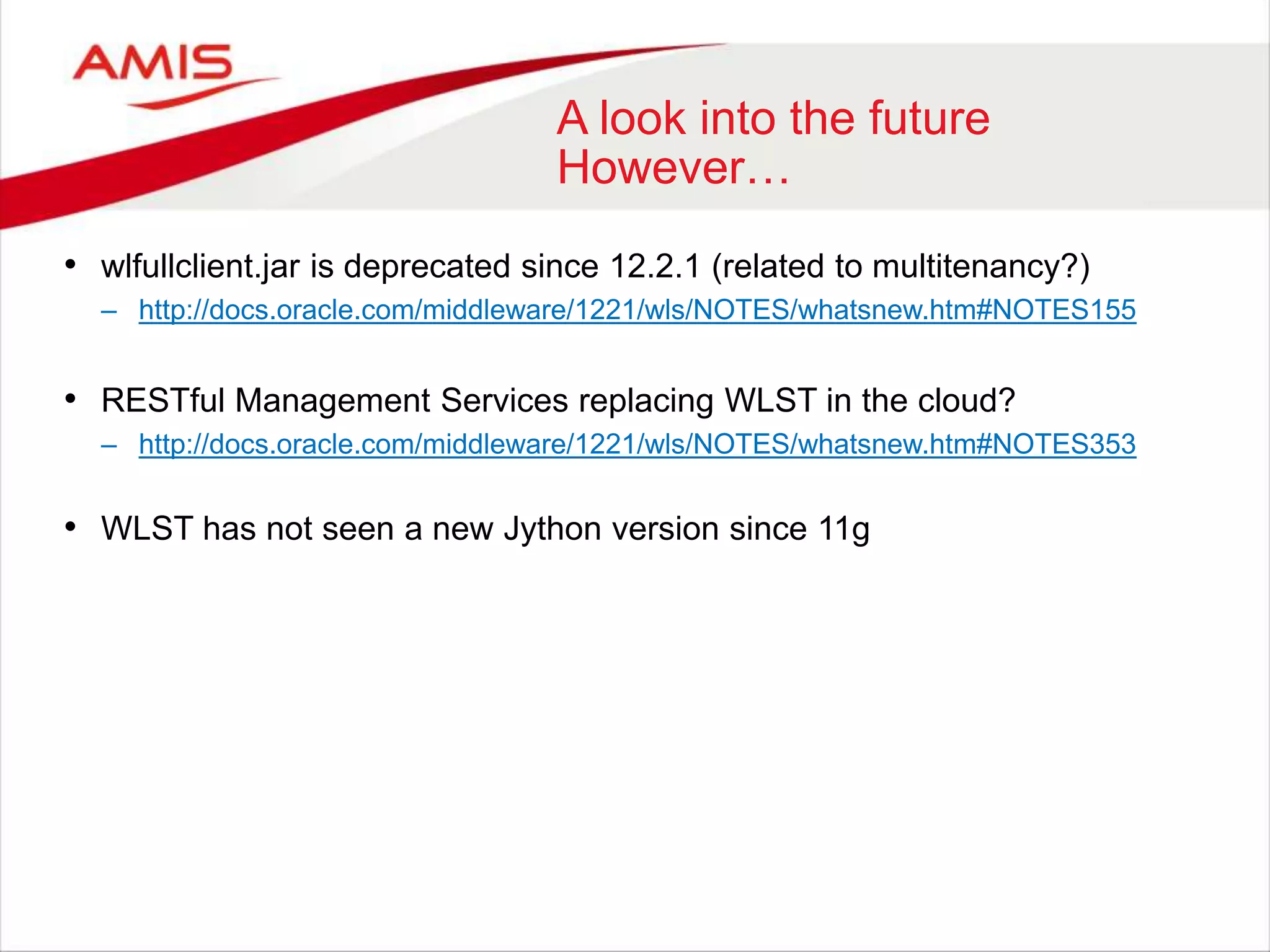 A look into the future
However…
• wlfullclient.jar is deprecated since 12.2.1 (related to multitenancy?)
– http://docs.oracle.com/middleware/1221/wls/NOTES/whatsnew.htm#NOTES155
• RESTful Management Services replacing WLST in the cloud?
– http://docs.oracle.com/middleware/1221/wls/NOTES/whatsnew.htm#NOTES353
• WLST has not seen a new Jython version since 11g
 