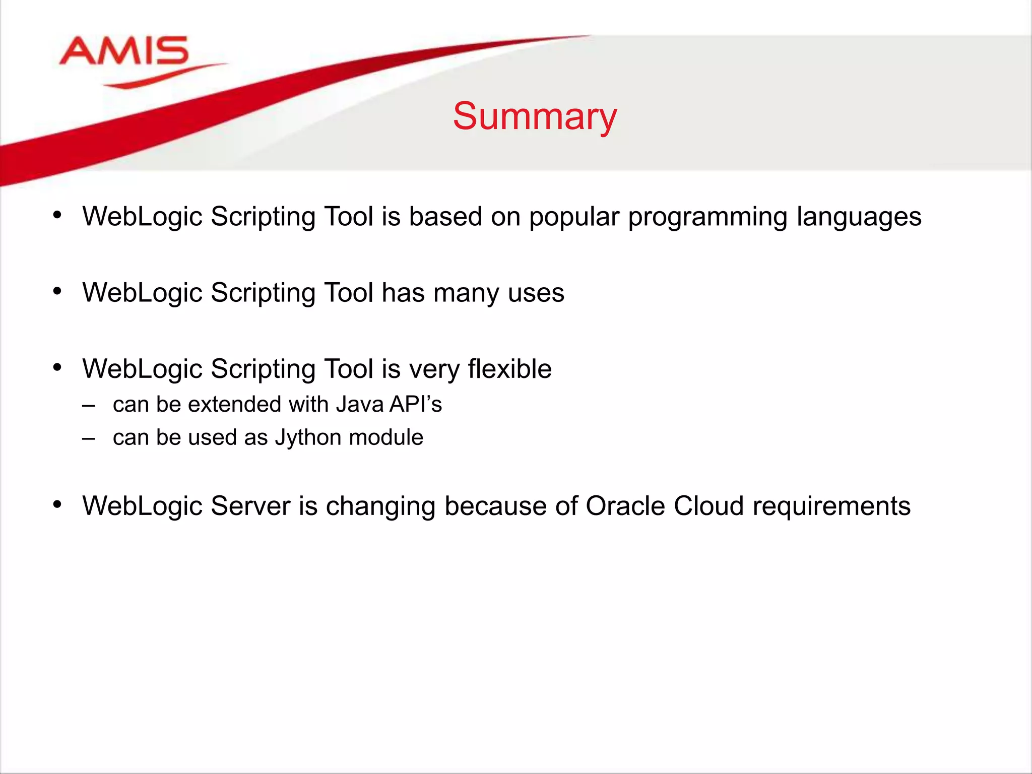 Summary
• WebLogic Scripting Tool is based on popular programming languages
• WebLogic Scripting Tool has many uses
• WebLogic Scripting Tool is very flexible
– can be extended with Java API’s
– can be used as Jython module
• WebLogic Server is changing because of Oracle Cloud requirements
 