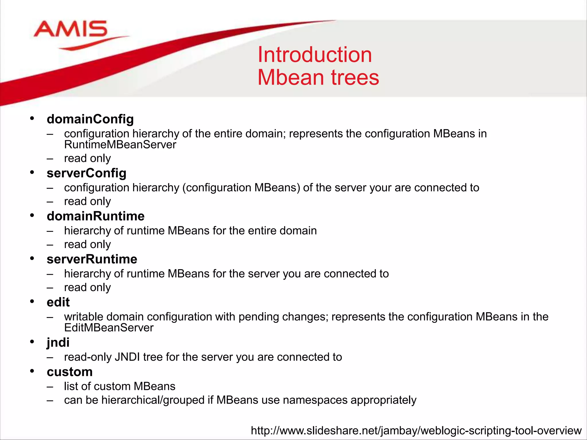 Introduction
Mbean trees
• domainConfig
– configuration hierarchy of the entire domain; represents the configuration MBeans in
RuntimeMBeanServer
– read only
• serverConfig
– configuration hierarchy (configuration MBeans) of the server your are connected to
– read only
• domainRuntime
– hierarchy of runtime MBeans for the entire domain
– read only
• serverRuntime
– hierarchy of runtime MBeans for the server you are connected to
– read only
• edit
– writable domain configuration with pending changes; represents the configuration MBeans in the
EditMBeanServer
• jndi
– read-only JNDI tree for the server you are connected to
• custom
– list of custom MBeans
– can be hierarchical/grouped if MBeans use namespaces appropriately
http://www.slideshare.net/jambay/weblogic-scripting-tool-overview
 