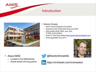 Introduction
• About AMIS
– Located in the Netherlands
– Oracle Award winning partner
• Maarten Smeets
– Senior Oracle Integration Consultant
– Experience with Oracle SOA Suite since 2007
– Well certified (SOA, BPM, Java, SQL,
PL/SQL among others)
– Author of 100+ blog articles (http://javaoraclesoa.blogspot.com)
– Working @ AMIS since 2014
@MaartenSmeetsNL
https://nl.linkedin.com/in/smeetsm
 