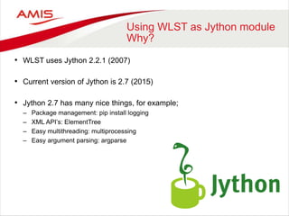 Using WLST as Jython module
Why?
• WLST uses Jython 2.2.1 (2007)
• Current version of Jython is 2.7 (2015)
• Jython 2.7 has many nice things, for example;
– Package management: pip install logging
– XML API’s: ElementTree
– Easy multithreading: multiprocessing
– Easy argument parsing: argparse
 