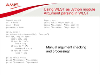 Using WLST as Jython module
Argument parsing in WLST
import getopt
url = None
user = None
password = None
opts, args =
getopt.getopt(sys.argv[1:], "e:u:p:")
for opt, arg in opts:
print opt, arg
if opt in "-e":
env = arg
if opt in "-p":
password = arg
if opt in "-u":
user = arg
print "URL: "+url
print "Username: "+username
print "Password: "+password
import sys;
print "URL: "+sys.argv[1]
print "Username: "+sys.argv[2]
print "Password: "+sys.argv[3]
Manual argument checking
and processing!
 