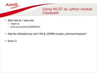 Using WLST as Jython module
Classpath
• Start wlst.sh / wlst.cmd
– import os
– print os.environ[‘CLASSPATH’]
• Add the wlfullclient.jar and <WLS_HOME>/oracle_common/modules/*
• Done 
 