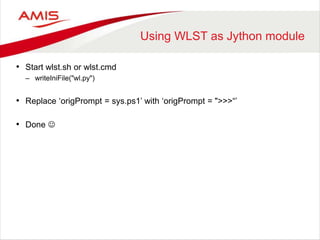 Using WLST as Jython module
• Start wlst.sh or wlst.cmd
– writeIniFile("wl.py")
• Replace ‘origPrompt = sys.ps1’ with ‘origPrompt = ">>>“’
• Done 
 