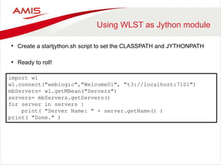 Using WLST as Jython module
• Create a startjython.sh script to set the CLASSPATH and JYTHONPATH
• Ready to roll!
import wl
wl.connect("weblogic","Welcome01", "t3://localhost:7101")
mbServers= wl.getMBean("Servers")
servers= mbServers.getServers()
for server in servers :
print( "Server Name: " + server.getName() )
print( "Done." )
 