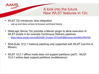 A look into the future
New WLST features in 12c
• WLST 12c introduces Jline integration
– use up and down arrows to browse command history
• WebLogic Server 12c provides a Maven plugin to allow execution of
WLST scripts in for example Continuous Delivery pipelines
– https://docs.oracle.com/cd/E24329_01/web.1211/e24368/maven.htm#WLPRG700
• SOA Suite 12.2.1 instance patching only supported with WLST (not Ant or
Maven)
• WLST 12.2.1 offline mode does not support partitions (yet?) . WLST
12.2.1 online does support partitions (multitenancy)
 