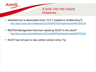A look into the future
However…
• wlfullclient.jar is deprecated since 12.2.1 (related to multitenancy?)
– http://docs.oracle.com/middleware/1221/wls/NOTES/whatsnew.htm#NOTES155
• RESTful Management Services replacing WLST in the cloud?
– http://docs.oracle.com/middleware/1221/wls/NOTES/whatsnew.htm#NOTES353
• WLST has not seen a new Jython version since 11g
 