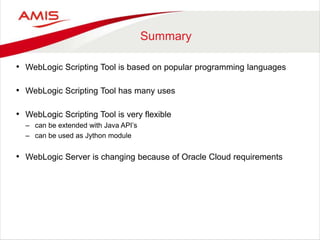 Summary
• WebLogic Scripting Tool is based on popular programming languages
• WebLogic Scripting Tool has many uses
• WebLogic Scripting Tool is very flexible
– can be extended with Java API’s
– can be used as Jython module
• WebLogic Server is changing because of Oracle Cloud requirements
 