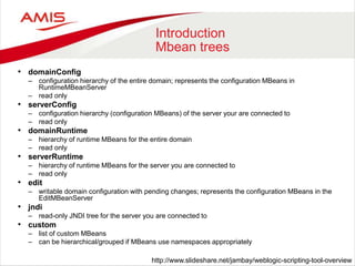 Introduction
Mbean trees
• domainConfig
– configuration hierarchy of the entire domain; represents the configuration MBeans in
RuntimeMBeanServer
– read only
• serverConfig
– configuration hierarchy (configuration MBeans) of the server your are connected to
– read only
• domainRuntime
– hierarchy of runtime MBeans for the entire domain
– read only
• serverRuntime
– hierarchy of runtime MBeans for the server you are connected to
– read only
• edit
– writable domain configuration with pending changes; represents the configuration MBeans in the
EditMBeanServer
• jndi
– read-only JNDI tree for the server you are connected to
• custom
– list of custom MBeans
– can be hierarchical/grouped if MBeans use namespaces appropriately
http://www.slideshare.net/jambay/weblogic-scripting-tool-overview
 