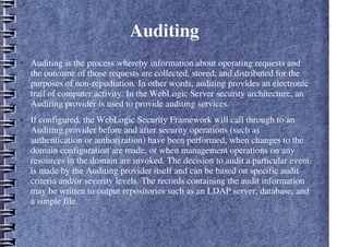 Auditing
● Auditing is the process whereby information about operating requests and
the outcome of those requests are collected, stored, and distributed for the
purposes of non-repudiation. In other words, auditing provides an electronic
trail of computer activity. In the WebLogic Server security architecture, an
Auditing provider is used to provide auditing services.
● If configured, the WebLogic Security Framework will call through to an
Auditing provider before and after security operations (such as
authentication or authorization) have been performed, when changes to the
domain configuration are made, or when management operations on any
resources in the domain are invoked. The decision to audit a particular event
is made by the Auditing provider itself and can be based on specific audit
criteria and/or severity levels. The records containing the audit information
may be written to output repositories such as an LDAP server, database, and
a simple file.
 