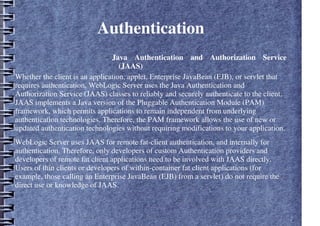 Authentication
– Java Authentication and Authorization Service
(JAAS)
Whether the client is an application, applet, Enterprise JavaBean (EJB), or servlet that
requires authentication, WebLogic Server uses the Java Authentication and
Authorization Service (JAAS) classes to reliably and securely authenticate to the client.
JAAS implements a Java version of the Pluggable Authentication Module (PAM)
framework, which permits applications to remain independent from underlying
authentication technologies. Therefore, the PAM framework allows the use of new or
updated authentication technologies without requiring modifications to your application.
WebLogic Server uses JAAS for remote fat-client authentication, and internally for
authentication. Therefore, only developers of custom Authentication providers and
developers of remote fat client applications need to be involved with JAAS directly.
Users of thin clients or developers of within-container fat client applications (for
example, those calling an Enterprise JavaBean (EJB) from a servlet) do not require the
direct use or knowledge of JAAS.
 