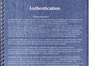 Authentication
– CallbackHandlers
● A CallbackHandler is a highly-flexible JAAS standard that allows a variable number of arguments to be
passed as complex objects to a method. There are three types of CallbackHandlers: NameCallback,
PasswordCallback, and TextInputCallback, all of which are part of the
javax.security.auth.callback package. The NameCallback and PasswordCallback
return the username and password, respectively. TextInputCallback can be used to access the data
users enter into any additional fields on a login form (that is, fields other than those for obtaining the
username and password). When used, there should be one TextInputCallback per additional form
field, and the prompt string of each TextInputCallback must match the field name in the form.
WebLogic Server only uses the TextInputCallback for form-based Web application login.
● An application implements a CallbackHandler and passes it to underlying security services so that
they may interact with the application to retrieve specific authentication data, such as usernames and
passwords, or to display certain information, such as error and warning messages.
● CallbackHandlers are implemented in an application-dependent fashion. For example,
implementations for an application with a graphical user interface (GUI) may pop up windows to prompt
for requested information or to display error messages. An implementation may also choose to obtain
requested information from an alternate source without asking the user.
● Underlying security services make requests for different types of information by passing individual
Callbacks to the CallbackHandler. The CallbackHandler implementation decides how to
retrieve and display information depending on the Callbacks passed to it. For example, if the
underlying service needs a username and password to authenticate a user, it uses a NameCallback and
PasswordCallback. The CallbackHandler can then choose to prompt for a username and
 