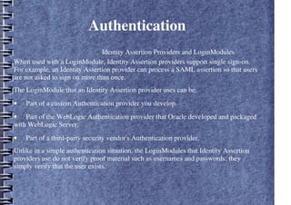 Authentication
– Identity Assertion Providers and LoginModules
When used with a LoginModule, Identity Assertion providers support single sign-on.
For example, an Identity Assertion provider can process a SAML assertion so that users
are not asked to sign on more than once.
The LoginModule that an Identity Assertion provider uses can be:
• Part of a custom Authentication provider you develop.
• Part of the WebLogic Authentication provider that Oracle developed and packaged
with WebLogic Server.
• Part of a third-party security vendor's Authentication provider.
Unlike in a simple authentication situation, the LoginModules that Identity Assertion
providers use do not verify proof material such as usernames and passwords; they
simply verify that the user exists.
 