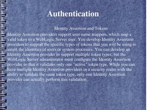 Authentication
– Identity Assertion and Tokens
Identity Assertion providers support user name mappers, which map a
valid token to a WebLogic Server user. You develop Identity Assertion
providers to support the specific types of tokens that you will be using to
assert the identities of users or system processes. You can develop an
Identity Assertion provider to support multiple token types, but the
WebLogic Server administrator must configure the Identity Assertion
provider so that it validates only one "active" token type. While you can
have multiple Identity Assertion providers in a security realm with the
ability to validate the same token type, only one Identity Assertion
provider can actually perform this validation.
 
