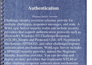 Authentication
– Challenge Identity Assertion
Challenge identity assertion schemes provide for
multiple challenges, responses messages, and state. A
WebLogic Server security realm can include security
providers that support authentication protocols such as
Microsoft's Windows NT Challenge/Response
(NTLM), Simple and Protected GSS-API Negotiation
Mechanism (SPNEGO), and other challenge/response
authentication mechanisms. WebLogic Server includes
a SPNEGO security provider, named the Negotiate
Identity Assertion provider. You can develop and
deploy security providers that implement NTLM or
other challenge/response authentication mechanisms.
 