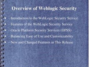 Overview of Weblogic Security
• ··Introduction to the WebLogic Security Service
• ··Features of the WebLogic Security Service
• ··Oracle Platform Security Services (OPSS)
• ··Balancing Ease of Use and Customizability
• ··New and Changed Features in This Release
 