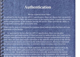 Authentication
– Servlet Authentication Filters
As defined by the Java Servlet API 2.3 specification, filters are objects that can modify a
request or response. Filters are preprocessors of the request before it reaches the servlet,
and/or postprocessors of the response leaving the servlet. Filters provide the ability to
encapsulate recurring tasks in reusable units.
Filters can be used as a substitute for container-based authentication but there are some
drawbacks to this design:
• As specified by the Java Servlet API 2.3 specification, filters are run after
authentication and authorization. If filters are used for authentication, they must also be
used for authorization thereby preventing container-managed authorization from being
used. Most use cases that require extensions to the authentication process in the Servlet
container do not require extensions to the authorization process. Having to implement
the authorization process in a filter is awkward, time consuming, and error-prone.
• J2EE filters are defined per Web application. Code for a filter must reside in the
WAR file for the Web application and the configuration must be defined in the
web.xml file. An authentication mechanism is typically determined by the system
administrator after an application is written (not by the programmer who created the
WAR file). The mechanism can be changed during the lifetime of an application, and is
 