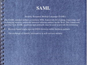 SAML
Security Assertion Markup Language (SAML)
The SAML standard defines a common XML framework for creating, requesting, and
exchanging security assertions between software entities on the Web. This framework
specifies how SAML assertions and protocols may be used to provide the following:
• Browser-based single sign-on (SSO) between online business partners
• The exchange of identity information in web services security
 