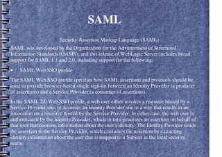 SAML
Security Assertion Markup Language (SAML)
SAML was developed by the Organization for the Advancement of Structured
Information Standards (OASIS), and this release of WebLogic Server includes broad
support for SAML 1.1 and 2.0, including support for the following:
• SAML Web SSO profile
The SAML Web SSO profile specifies how SAML assertions and protocols should be
used to provide browser-based single sign-on between an Identity Provider (a producer
of assertions) and a Service Provider (a consumer of assertions).
In the SAML 2.0 Web SSO profile, a web user either invokes a resource hosted by a
Service Provider site, or accesses an Identity Provider site in a way that results in an
invocation on a resource hosted by the Service Provider. In either case, the web user is
authenticated by the Identity Provider, which in turn generates an assertion on behalf of
that user that contains information about the user's identity. The Identity Provider sends
the assertion to the Service Provider, which consumes the assertion by extracting
identity information about the user that is mapped to a Subject in the local security
realm.
 