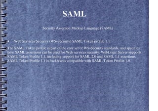 SAML
Security Assertion Markup Language (SAML)
• Web Services Security (WS-Security) SAML Token profile 1.1
The SAML Token profile is part of the core set of WS-Security standards, and specifies
how SAML assertions can be used for Web services security. WebLogic Server supports
SAML Token Profile 1.1, including support for SAML 2.0 and SAML 1.1 assertions.
SAML Token Profile 1.1 is backwards compatible with SAML Token Profile 1.0.
 