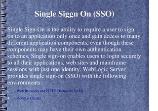Single Siggn On (SSO)
Single Sign-On is the ability to require a user to sign
on to an application only once and gain access to many
different application components, even though these
components may have their own authentication
schemes. Single sign-on enables users to login securely
to all their applications, web sites and mainframe
sessions with just one identity. WebLogic Server
provides single sign-on (SSO) with the following
environments:
• ··Web Browsers and HTTP Clients via SAML
• ··Desktop Clients
 