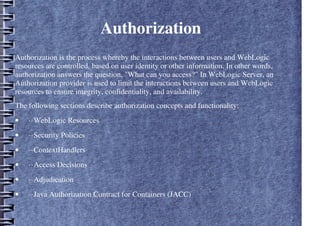 Authorization
Authorization is the process whereby the interactions between users and WebLogic
resources are controlled, based on user identity or other information. In other words,
authorization answers the question, "What can you access?" In WebLogic Server, an
Authorization provider is used to limit the interactions between users and WebLogic
resources to ensure integrity, confidentiality, and availability.
The following sections describe authorization concepts and functionality:
• ··WebLogic Resources
• ··Security Policies
• ··ContextHandlers
• ··Access Decisions
• ··Adjudication
• ··Java Authorization Contract for Containers (JACC)
 