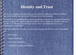 Identity and Trust
Private keys, digital certificates, and trusted certificate authority certificates establish
and verify identity and trust in the WebLogic Server environment.
The public key is embedded into a digital certificate. A private key and digital certificate
provide identity. The trusted certificate authority (CA) certificate establishes trust for a
certificate. Certificates and certificate chains need to be validated before a trust
relationship is established.
This topic details the concepts associated with identity and trust. For more information,
see:
• ··Private Keys
• ··Digital Certificates
• ··Certificate Authorities
• ··Certificate Lookup and Validation
 