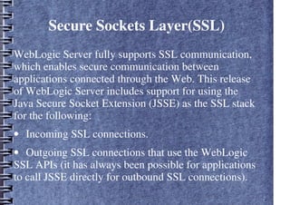 Secure Sockets Layer(SSL)
WebLogic Server fully supports SSL communication,
which enables secure communication between
applications connected through the Web. This release
of WebLogic Server includes support for using the
Java Secure Socket Extension (JSSE) as the SSL stack
for the following:
• Incoming SSL connections.
• Outgoing SSL connections that use the WebLogic
SSL APIs (it has always been possible for applications
to call JSSE directly for outbound SSL connections).
 