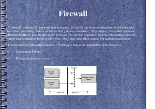 Firewall
A firewall limits traffic between two networks. Firewalls can be a combination of software and
hardware, including routers and dedicated gateway machines. They employ filters that allow or
disallow traffic to pass based on the protocol, the service requested, routing information, and the
origin and destination hosts or networks. They may also allow access for authenticated users.
You can use the following features in WebLogic Server in conjunction with firewalls:
• ··Connection Filters
• ··Perimeter Authentication
 