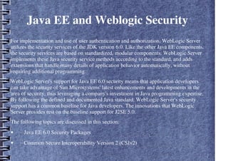 Java EE and Weblogic Security
For implementation and use of user authentication and authorization, WebLogic Server
utilizes the security services of the JDK version 6.0. Like the other Java EE components,
the security services are based on standardized, modular components. WebLogic Server
implements these Java security service methods according to the standard, and adds
extensions that handle many details of application behavior automatically, without
requiring additional programming.
WebLogic Server's support for Java EE 6.0 security means that application developers
can take advantage of Sun Microsystems' latest enhancements and developments in the
area of security, thus leveraging a company's investment in Java programming expertise.
By following the defined and documented Java standard, WebLogic Server's security
support has a common baseline for Java developers. The innovations that WebLogic
Server provides rest on the baseline support for J2SE 5.0.
The following topics are discussed in this section:
• ··Java EE 6.0 Security Packages
• ··Common Secure Interoperability Version 2 (CSIv2)
 