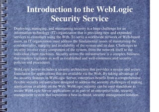 Introduction to the WebLogic
Security Service
● Deploying, managing, and maintaining security is a huge challenge for an
information technology (IT) organization that is providing new and expanded
services to customers using the Web. To serve a worldwide network of Web-based
users, an IT organization must address the fundamental issues of maintaining the
confidentiality, integrity and availability of the system and its data. Challenges to
security involve every component of the system, from the network itself to the
individual client machines. Security across the infrastructure is a complex business
that requires vigilance as well as established and well-communicated security
policies and procedures.
● WebLogic Server includes a security architecture that provides a unique and secure
foundation for applications that are available via the Web. By taking advantage of
the security features in WebLogic Server, enterprises benefit from a comprehensive,
flexible security infrastructure designed to address the security challenges of making
applications available on the Web. WebLogic security can be used standalone to
secure WebLogic Server applications or as part of an enterprise-wide, security
management system that represents a best-in-breed, security management solution.
 