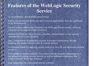 Features of the WebLogic Security
Service
● A comprehensive and standards-based design.
● End-to-end security for WebLogic Server-hosted applications, from the mainframe
to the Web browser.
● Legacy security schemes that integrate with WebLogic Server security, allowing
companies to leverage existing investments.
● Security tools that are integrated into a flexible, unified system to ease security
management across the enterprise.
● Easy customization of application security to business requirements through
mapping of company business rules to security policies.
● A consistent model for applying security policies to Java EE and application-defined
resources.
● Easy updates to security policies. This release includes usability enhancements to
the process of creating security policies as well as additional expressions that
control access to WebLogic resources.
● Easy adaptability for customized security solutions.
 