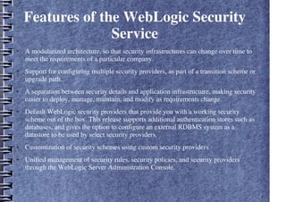 Features of the WebLogic Security
Service
● A modularized architecture, so that security infrastructures can change over time to
meet the requirements of a particular company.
● Support for configuring multiple security providers, as part of a transition scheme or
upgrade path.
● A separation between security details and application infrastructure, making security
easier to deploy, manage, maintain, and modify as requirements change.
● Default WebLogic security providers that provide you with a working security
scheme out of the box. This release supports additional authentication stores such as
databases, and gives the option to configure an external RDBMS system as a
datastore to be used by select security providers.
● Customization of security schemes using custom security providers
● Unified management of security rules, security policies, and security providers
through the WebLogic Server Administration Console.
 