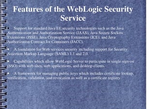 Features of the WebLogic Security
Service
• Support for standard Java EE security technologies such as the Java
Authentication and Authorization Service (JAAS), Java Secure Sockets
Extensions (JSSE), Java Cryptography Extensions (JCE), and Java
Authorization Contract for Containers (JACC).
• A foundation for Web services security including support for Security
Assertion Markup Language (SAML) 1.1 and 2.0.
• Capabilities which allow WebLogic Server to participate in single sign-on
(SSO) with web sites, web applications, and desktop clients.
• A framework for managing public keys which includes certificate lookup,
verification, validation, and revocation as well as a certificate registry.
 