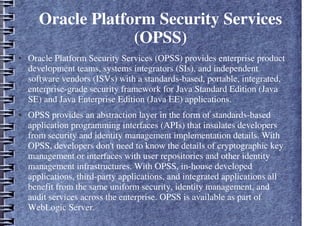 Oracle Platform Security Services
(OPSS)
● Oracle Platform Security Services (OPSS) provides enterprise product
development teams, systems integrators (SIs), and independent
software vendors (ISVs) with a standards-based, portable, integrated,
enterprise-grade security framework for Java Standard Edition (Java
SE) and Java Enterprise Edition (Java EE) applications.
● OPSS provides an abstraction layer in the form of standards-based
application programming interfaces (APIs) that insulates developers
from security and identity management implementation details. With
OPSS, developers don't need to know the details of cryptographic key
management or interfaces with user repositories and other identity
management infrastructures. With OPSS, in-house developed
applications, third-party applications, and integrated applications all
benefit from the same uniform security, identity management, and
audit services across the enterprise. OPSS is available as part of
WebLogic Server.
 
