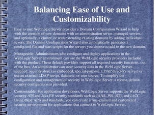 Balancing Ease of Use and
Customizability
● Easy to use: WebLogic Server provides a Domain Configuration Wizard to help
with the creation of new domains with an administration server, managed servers,
and optionally, a cluster, or with extending existing domains by adding individual
severs. The Domain Configuration Wizard also automatically generates a
config.xml file and start scripts for the servers you choose to add to the new domain.
● Manageable: Administrators who configure and deploy applications in the
WebLogic Server environment can use the WebLogic security providers included
with the product. These default providers support all required security functions, out
of the box. An administrator can store security data in the WebLogic Server-
supplied, security store (an embedded, special-purpose, LDAP directory server) or
use an external LDAP server, database, or user source. To simplify the
configuration and management of security in WebLogic Server, a robust, default
security configuration is provided.
● Customizable: For application developers, WebLogic Server supports the WebLogic
security API and Java EE security standards such as JAAS, JSS, JCE, and JACC.
Using these APIs and standards, you can create a fine-grained and customized
security environment for applications that connect to WebLogic Server.
 